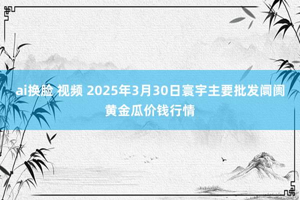 ai换脸 视频 2025年3月30日寰宇主要批发阛阓黄金瓜价钱行情