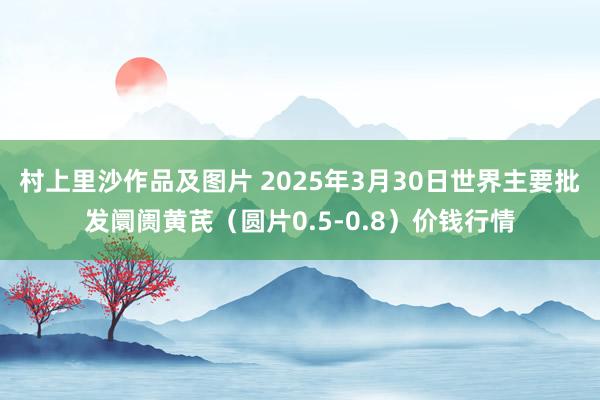 村上里沙作品及图片 2025年3月30日世界主要批发阛阓黄芪（圆片0.5-0.8）价钱行情