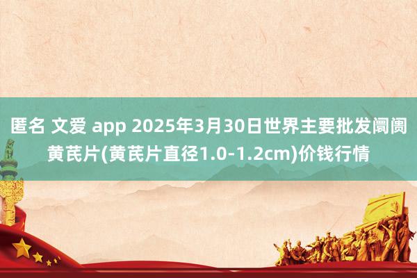 匿名 文爱 app 2025年3月30日世界主要批发阛阓黄芪片(黄芪片直径1.0-1.2cm)价钱行情