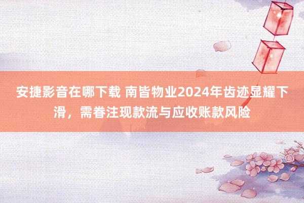 安捷影音在哪下载 南皆物业2024年齿迹显耀下滑，需眷注现款流与应收账款风险