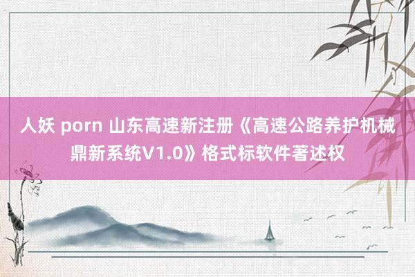 人妖 porn 山东高速新注册《高速公路养护机械鼎新系统V1.0》格式标软件著述权