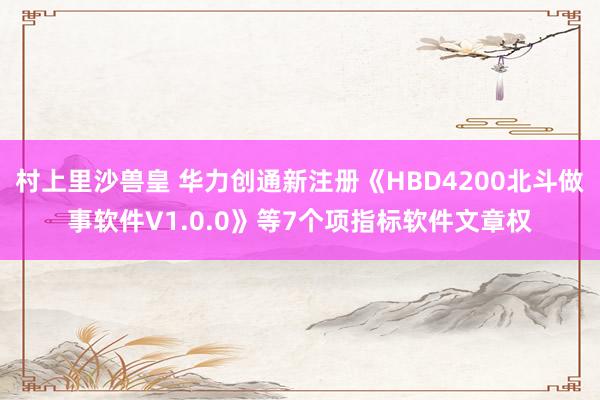 村上里沙兽皇 华力创通新注册《HBD4200北斗做事软件V1.0.0》等7个项指标软件文章权
