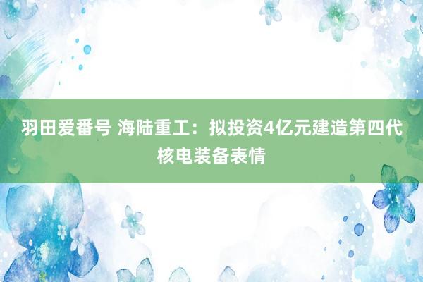 羽田爱番号 海陆重工：拟投资4亿元建造第四代核电装备表情