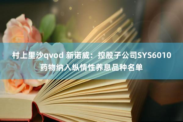 村上里沙qvod 新诺威：控股子公司SYS6010药物纳入纵情性养息品种名单