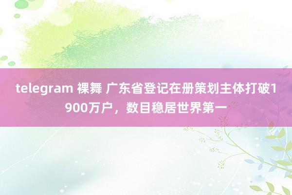 telegram 裸舞 广东省登记在册策划主体打破1900万户，数目稳居世界第一