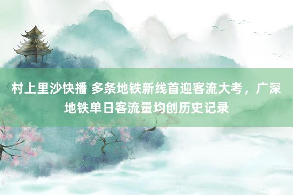 村上里沙快播 多条地铁新线首迎客流大考，广深地铁单日客流量均创历史记录