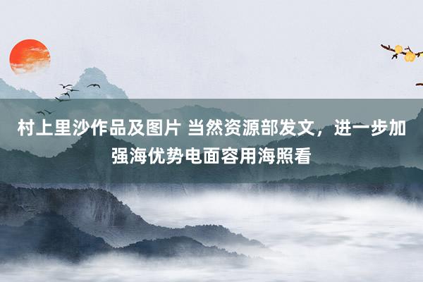 村上里沙作品及图片 当然资源部发文，进一步加强海优势电面容用海照看