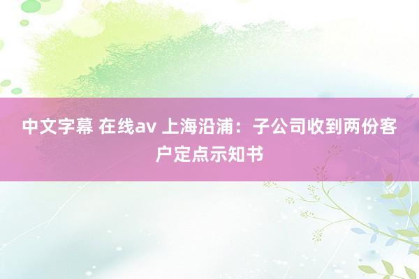 中文字幕 在线av 上海沿浦：子公司收到两份客户定点示知书