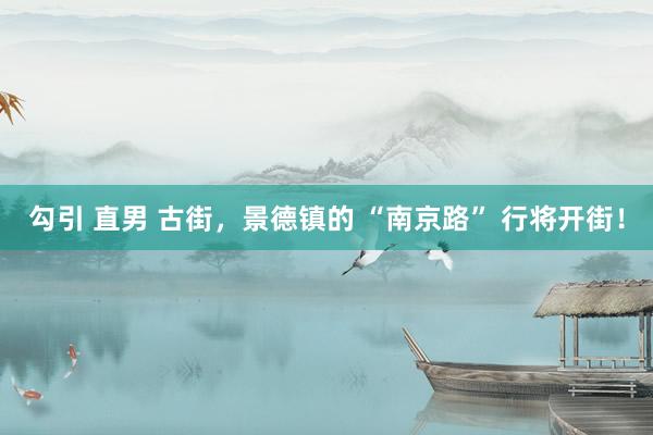 勾引 直男 古街，景德镇的 “南京路” 行将开街！