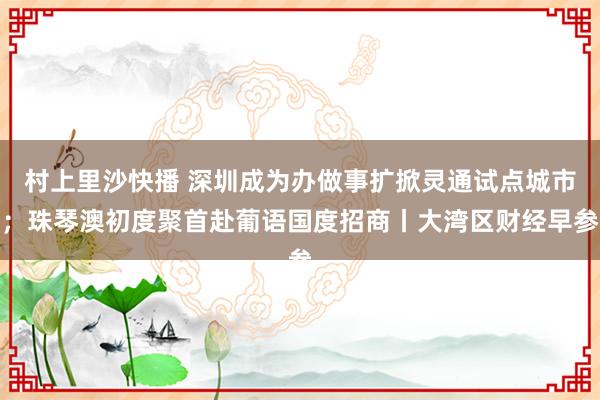 村上里沙快播 深圳成为办做事扩掀灵通试点城市；珠琴澳初度聚首赴葡语国度招商丨大湾区财经早参