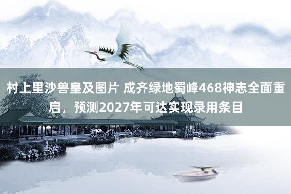 村上里沙兽皇及图片 成齐绿地蜀峰468神志全面重启，预测2027年可达实现录用条目