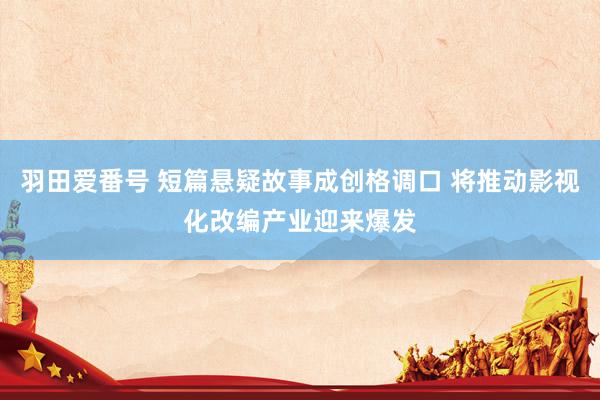 羽田爱番号 短篇悬疑故事成创格调口 将推动影视化改编产业迎来爆发