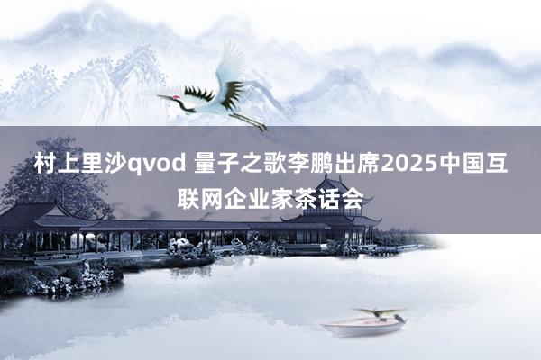 村上里沙qvod 量子之歌李鹏出席2025中国互联网企业家茶话会