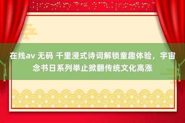 在线av 无码 千里浸式诗词解锁童趣体验，宇宙念书日系列举止掀翻传统文化高涨