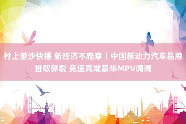村上里沙快播 新经济不雅察丨中国新动力汽车品牌进取碎裂 竞速高端豪华MPV阛阓