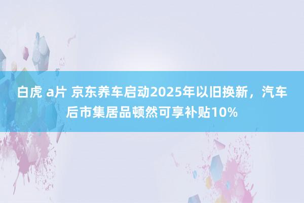 白虎 a片 京东养车启动2025年以旧换新，汽车后市集居品顿然可享补贴10%