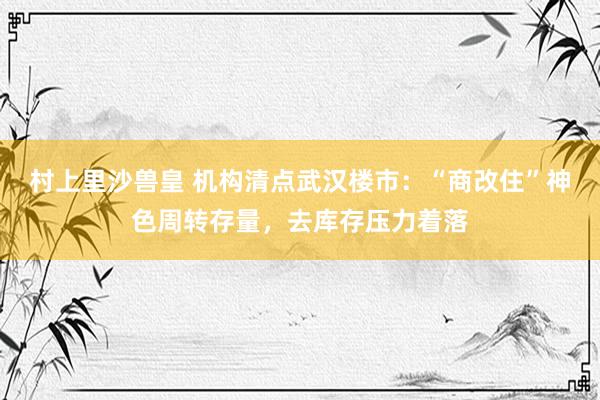 村上里沙兽皇 机构清点武汉楼市：“商改住”神色周转存量，去库存压力着落