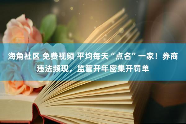 海角社区 免费视频 平均每天“点名”一家！券商违法频现，监管开年密集开罚单