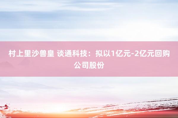 村上里沙兽皇 谈通科技：拟以1亿元-2亿元回购公司股份