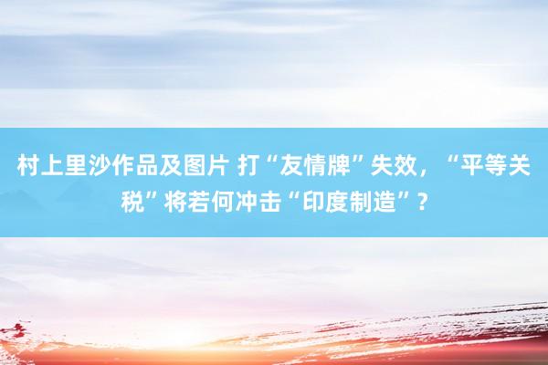 村上里沙作品及图片 打“友情牌”失效，“平等关税”将若何冲击“印度制造”？