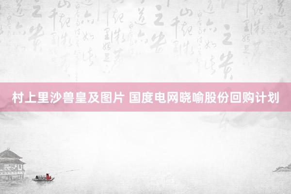 村上里沙兽皇及图片 国度电网晓喻股份回购计划