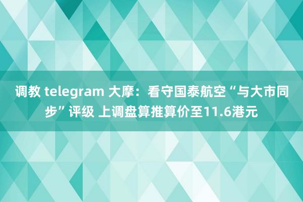 调教 telegram 大摩：看守国泰航空“与大市同步”评级 上调盘算推算价至11.6港元