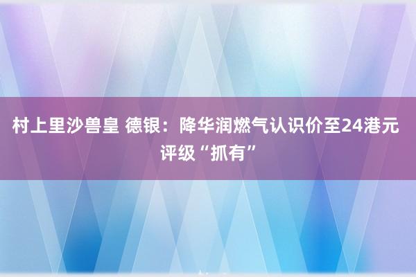 村上里沙兽皇 德银：降华润燃气认识价至24港元 评级“抓有”