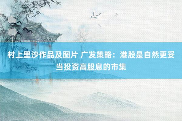 村上里沙作品及图片 广发策略：港股是自然更妥当投资高股息的市集