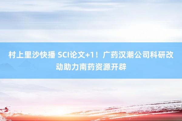 村上里沙快播 SCI论文+1！广药汉潮公司科研改动助力南药资源开辟