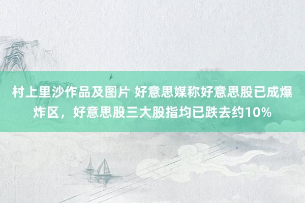村上里沙作品及图片 好意思媒称好意思股已成爆炸区，好意思股三大股指均已跌去约10%