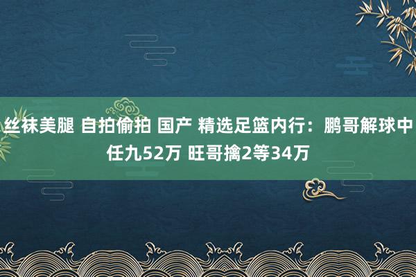 丝袜美腿 自拍偷拍 国产 精选足篮内行：鹏哥解球中任九52万 旺哥擒2等34万