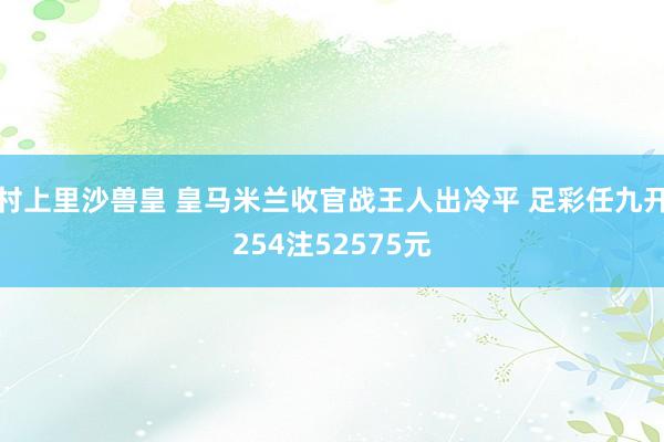 村上里沙兽皇 皇马米兰收官战王人出冷平 足彩任九开254注52575元