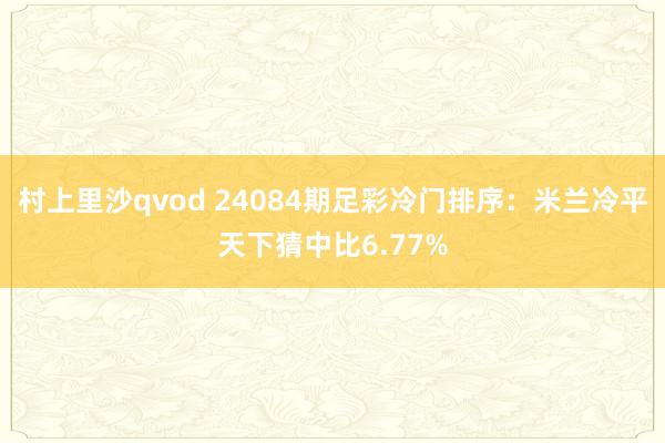 村上里沙qvod 24084期足彩冷门排序：米兰冷平天下猜中比6.77%