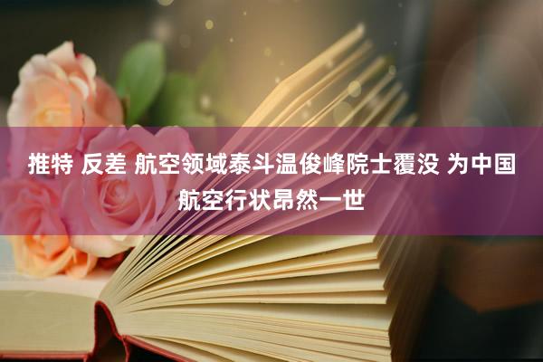 推特 反差 航空领域泰斗温俊峰院士覆没 为中国航空行状昂然一世