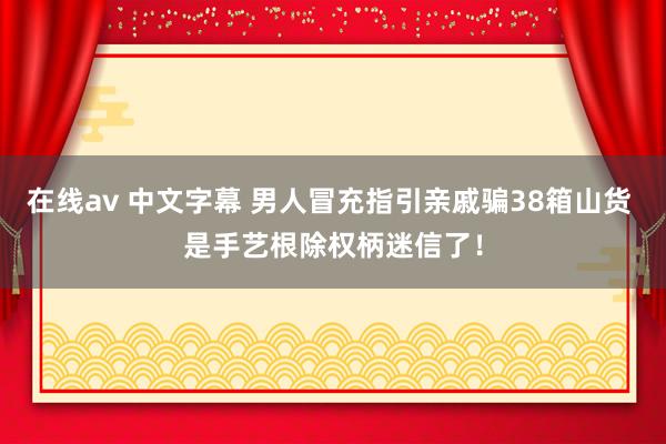在线av 中文字幕 男人冒充指引亲戚骗38箱山货 是手艺根除权柄迷信了！