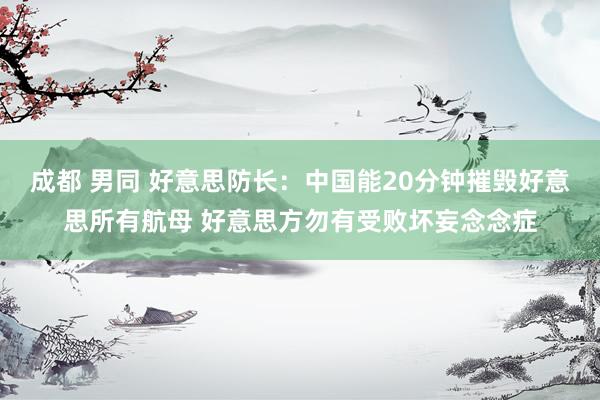 成都 男同 好意思防长：中国能20分钟摧毁好意思所有航母 好意思方勿有受败坏妄念念症