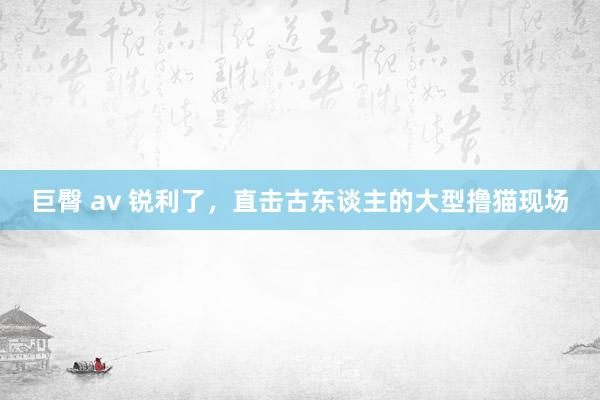 巨臀 av 锐利了，直击古东谈主的大型撸猫现场