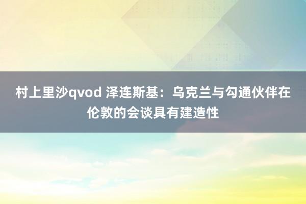 村上里沙qvod 泽连斯基：乌克兰与勾通伙伴在伦敦的会谈具有建造性