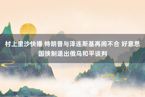 村上里沙快播 特朗普与泽连斯基再闹不合 好意思国挟制退出俄乌和平谈判