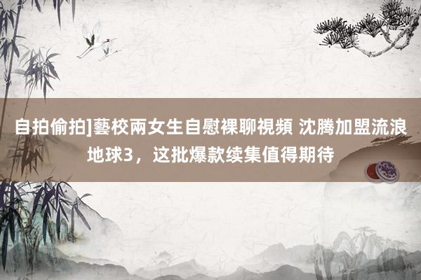自拍偷拍]藝校兩女生自慰裸聊視頻 沈腾加盟流浪地球3，这批爆款续集值得期待