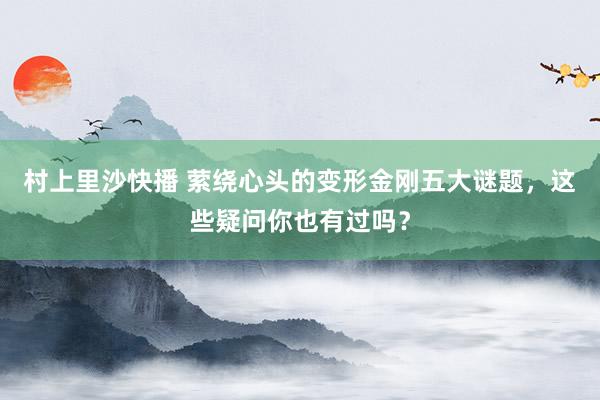 村上里沙快播 萦绕心头的变形金刚五大谜题，这些疑问你也有过吗？
