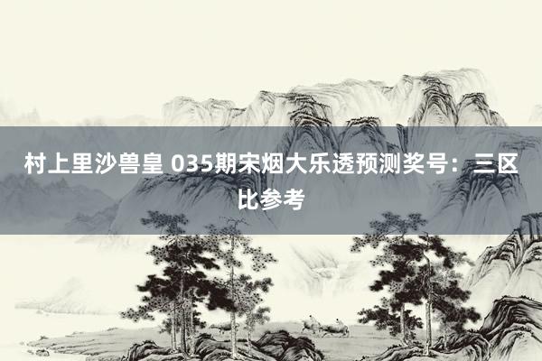 村上里沙兽皇 035期宋烟大乐透预测奖号：三区比参考