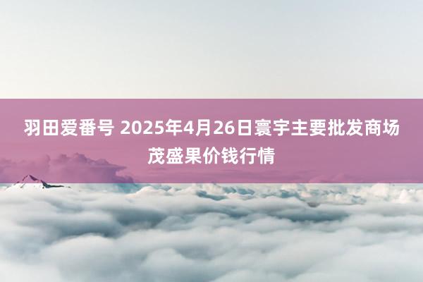 羽田爱番号 2025年4月26日寰宇主要批发商场茂盛果价钱行情