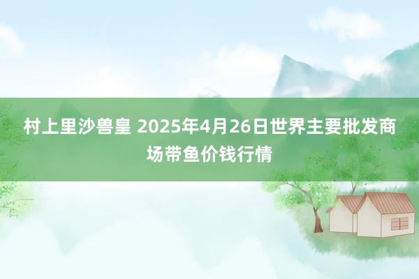 村上里沙兽皇 2025年4月26日世界主要批发商场带鱼价钱行情