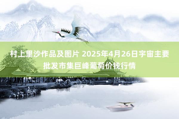 村上里沙作品及图片 2025年4月26日宇宙主要批发市集巨峰葡萄价钱行情