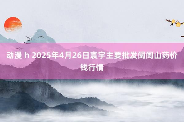 动漫 h 2025年4月26日寰宇主要批发阛阓山药价钱行情