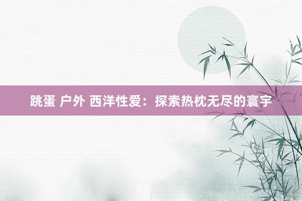 跳蛋 户外 西洋性爱：探索热枕无尽的寰宇