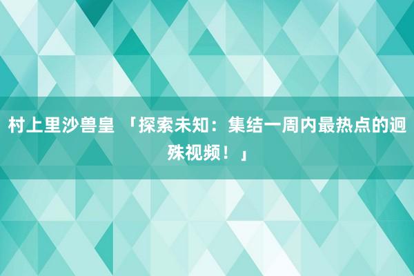 村上里沙兽皇 「探索未知：集结一周内最热点的迥殊视频！」