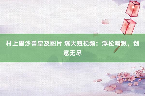 村上里沙兽皇及图片 爆火短视频：浮松畅想，创意无尽
