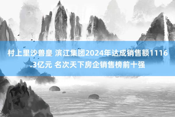 村上里沙兽皇 滨江集团2024年达成销售额1116.3亿元 名次天下房企销售榜前十强